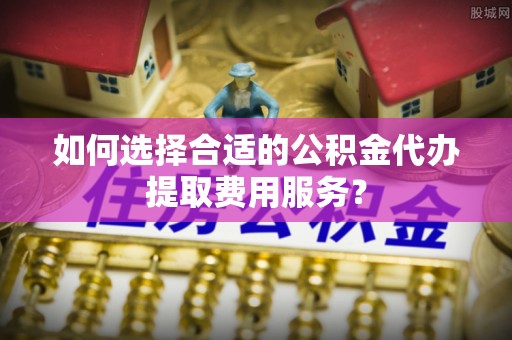 雾台如何选择合适的公积金代办提取费用服务？
