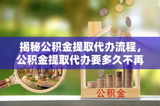 雾台揭秘公积金提取代办流程，公积金提取代办要多久不再迷茫