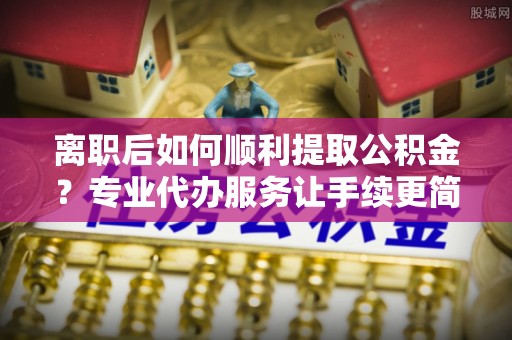 雾台离职后如何顺利提取公积金？专业代办服务让手续更简单