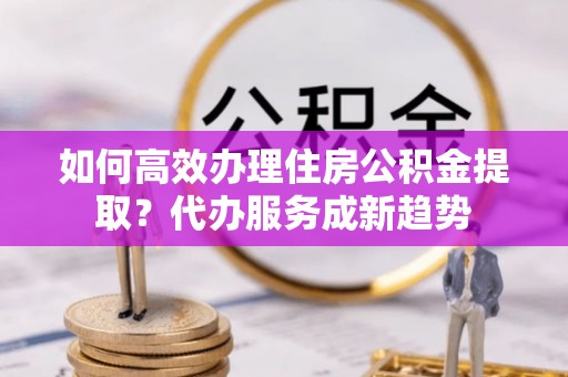 雾台如何高效办理住房公积金提取？代办服务成新趋势